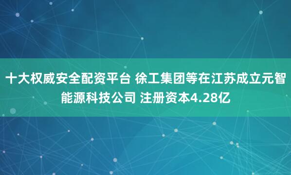 十大权威安全配资平台 徐工集团等在江苏成立元智能源科技公司 注册资本4.28亿