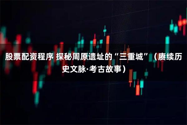 股票配资程序 探秘周原遗址的“三重城”（赓续历史文脉·考古故事）