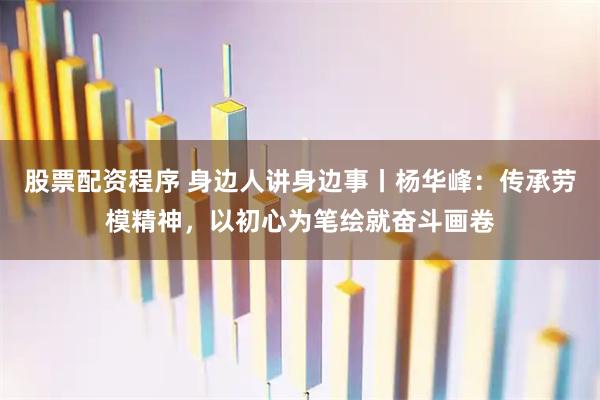 股票配资程序 身边人讲身边事丨杨华峰：传承劳模精神，以初心为笔绘就奋斗画卷