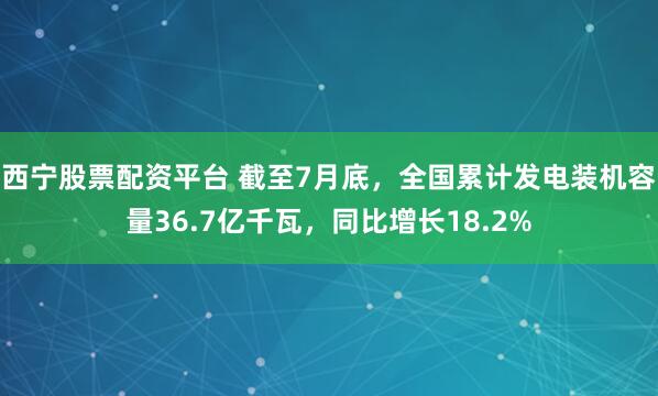 西宁股票配资平台 截至7月底，全国累计发电装机容量36.7亿千瓦，同比增长18.2%