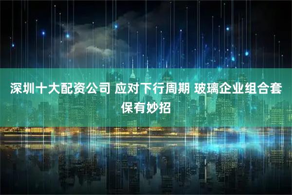 深圳十大配资公司 应对下行周期 玻璃企业组合套保有妙招