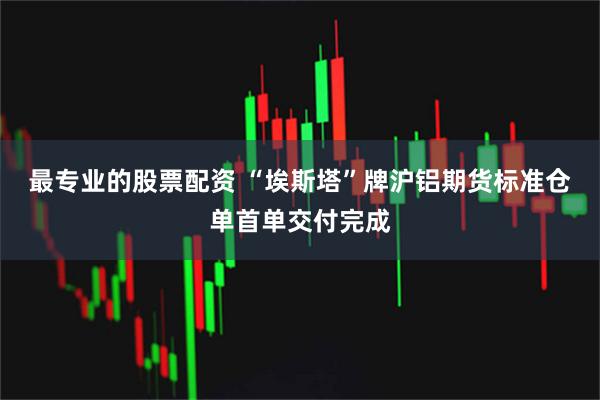 最专业的股票配资 “埃斯塔”牌沪铝期货标准仓单首单交付完成