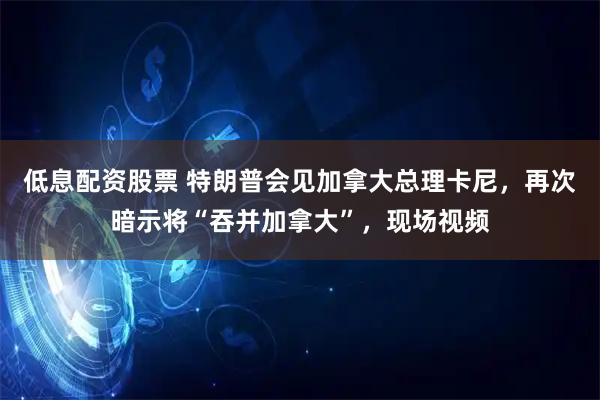 低息配资股票 特朗普会见加拿大总理卡尼，再次暗示将“吞并加拿大”，现场视频