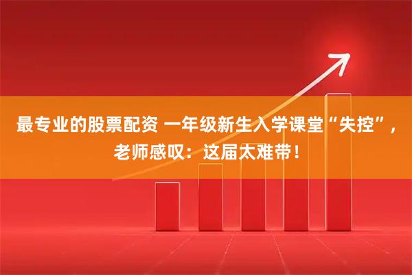 最专业的股票配资 一年级新生入学课堂“失控”，老师感叹：这届太难带！