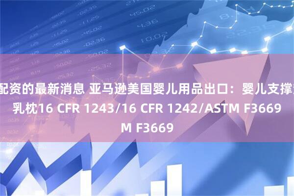 股票配资的最新消息 亚马逊美国婴儿用品出口：婴儿支撑垫/哺乳枕16 CFR 1243/16 CFR 1242/ASTM F3669