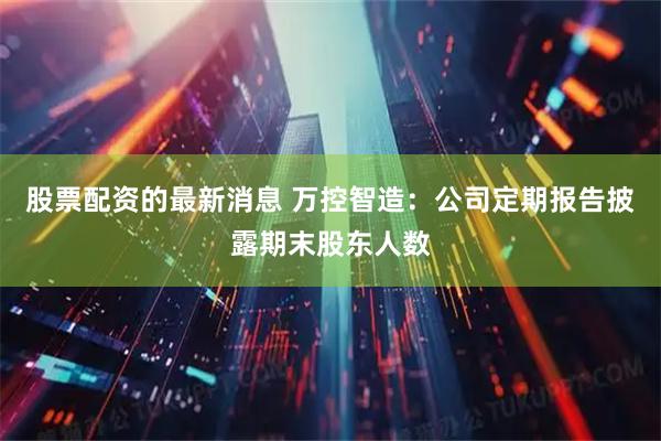 股票配资的最新消息 万控智造：公司定期报告披露期末股东人数